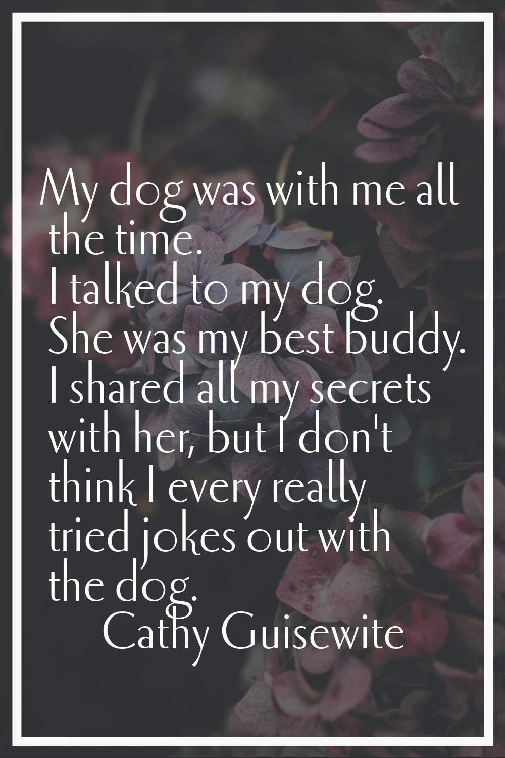 My dog was with me all the time. I talked to my dog. She was my best buddy. I shared all my secrets