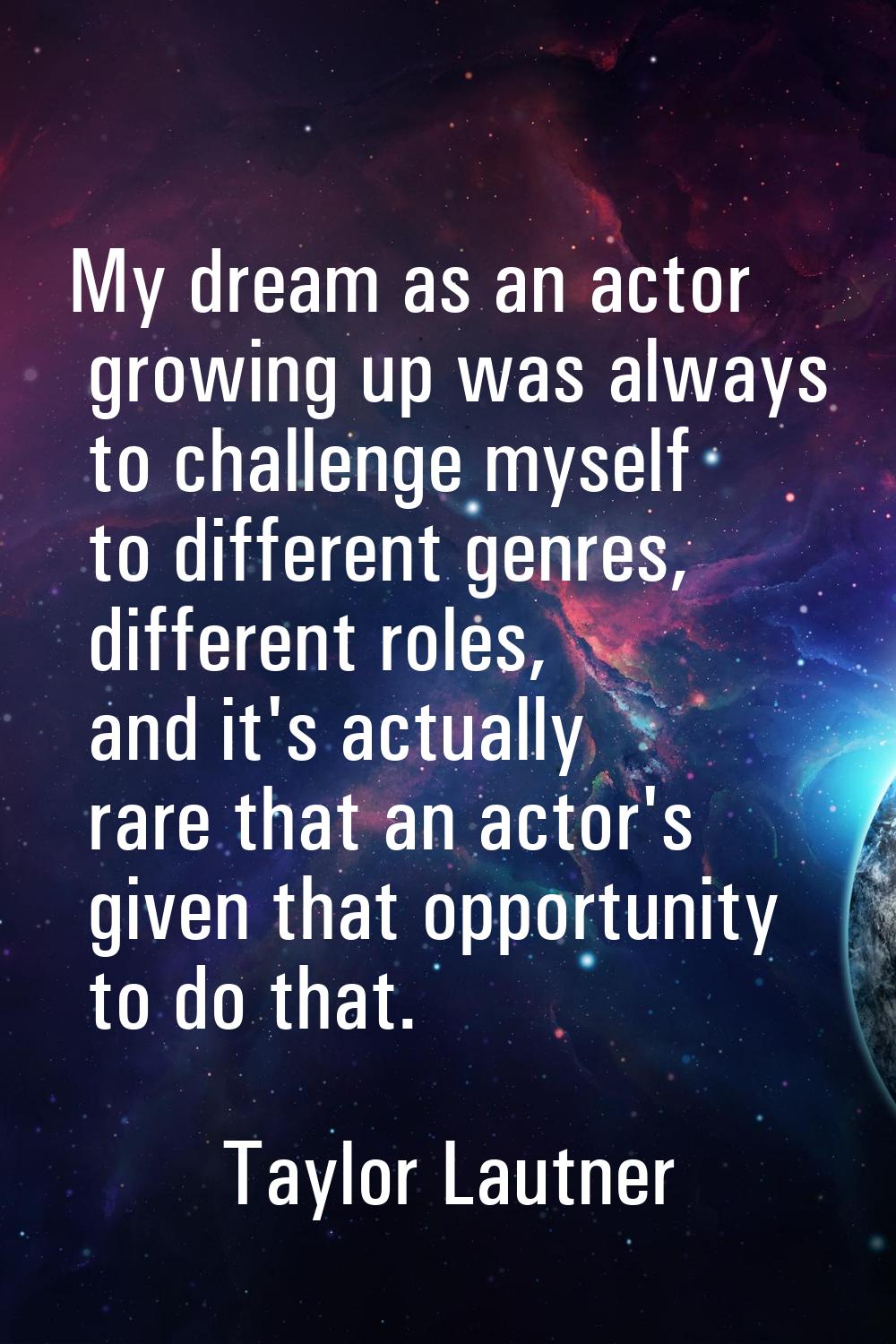 My dream as an actor growing up was always to challenge myself to different genres, different roles