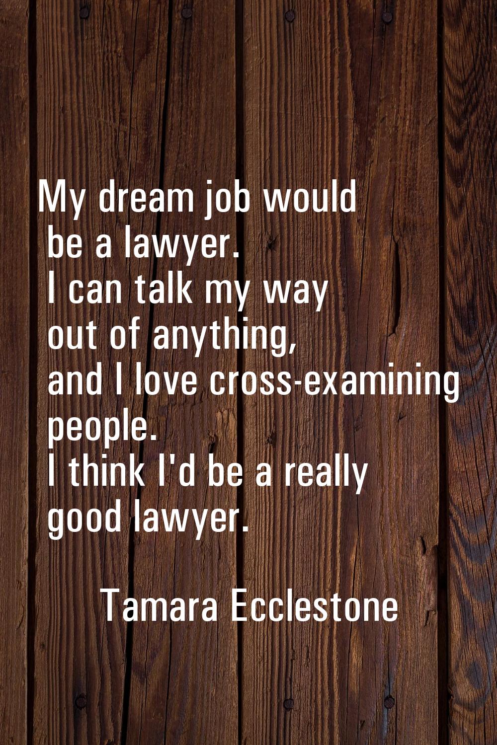 My dream job would be a lawyer. I can talk my way out of anything, and I love cross-examining peopl