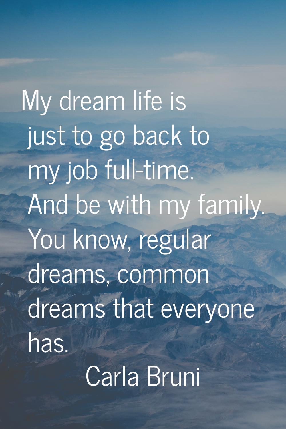 My dream life is just to go back to my job full-time. And be with my family. You know, regular drea