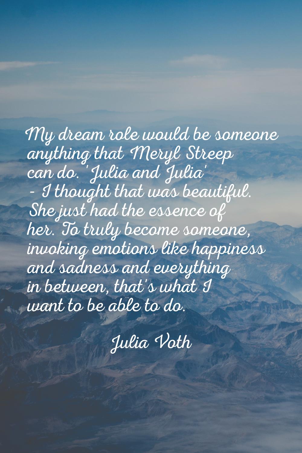 My dream role would be someone anything that Meryl Streep can do. 'Julia and Julia' - I thought tha