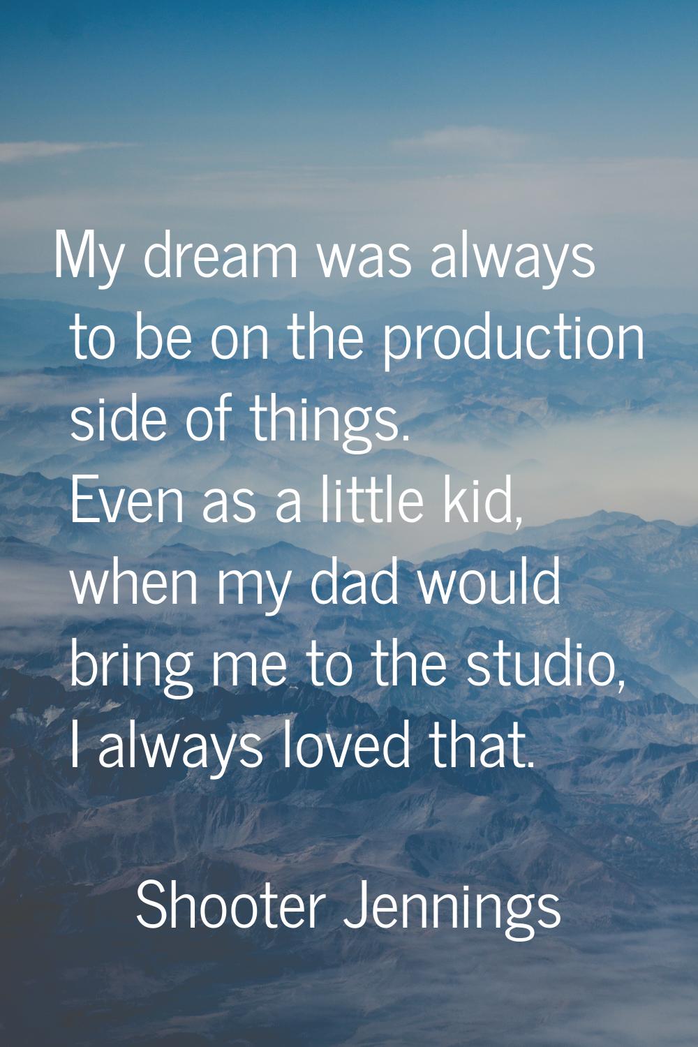 My dream was always to be on the production side of things. Even as a little kid, when my dad would