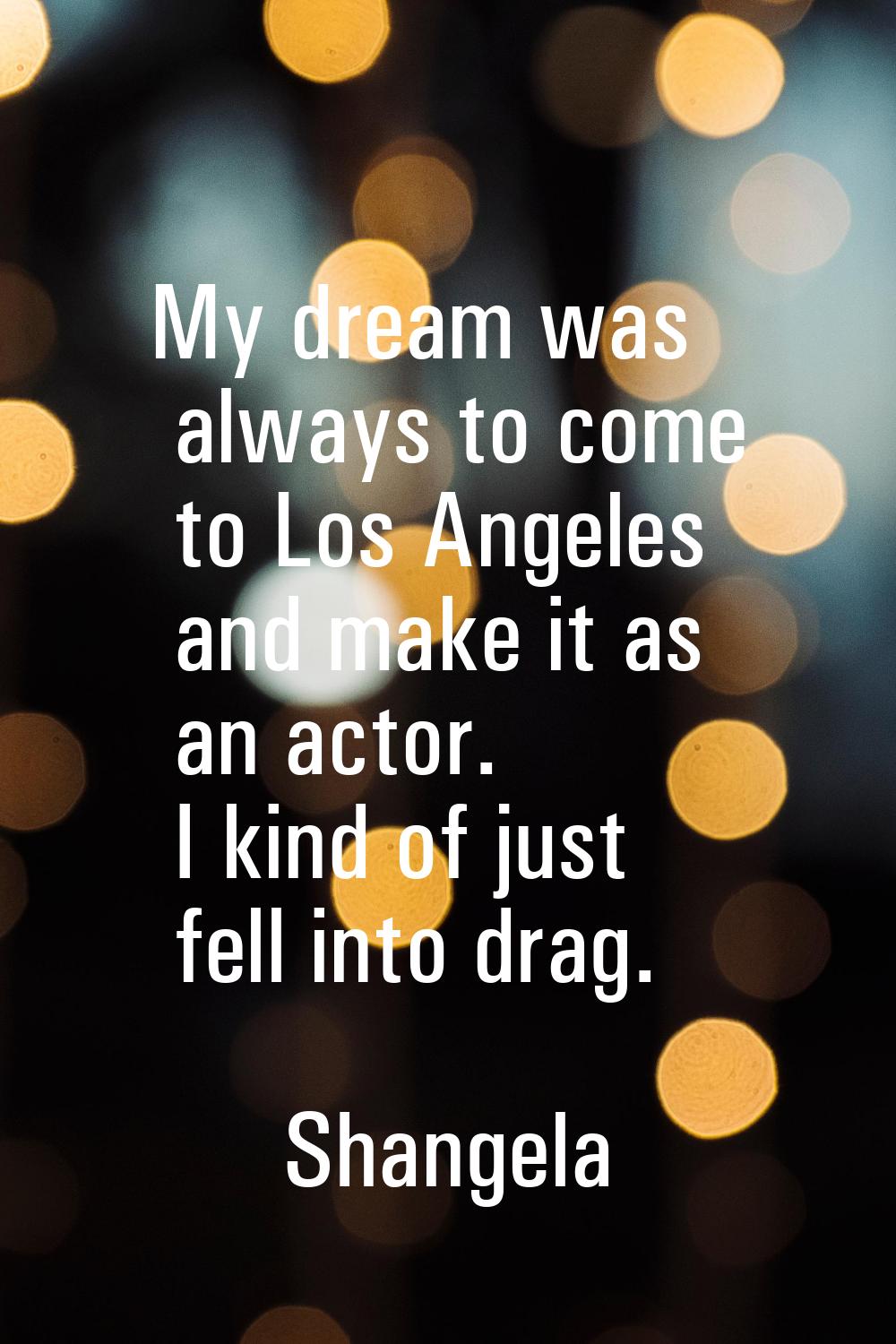 My dream was always to come to Los Angeles and make it as an actor. I kind of just fell into drag.