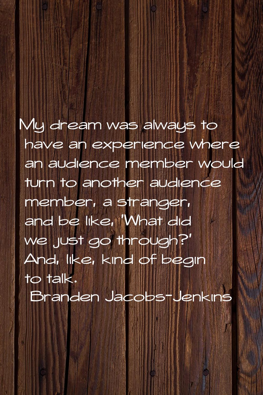 My dream was always to have an experience where an audience member would turn to another audience m