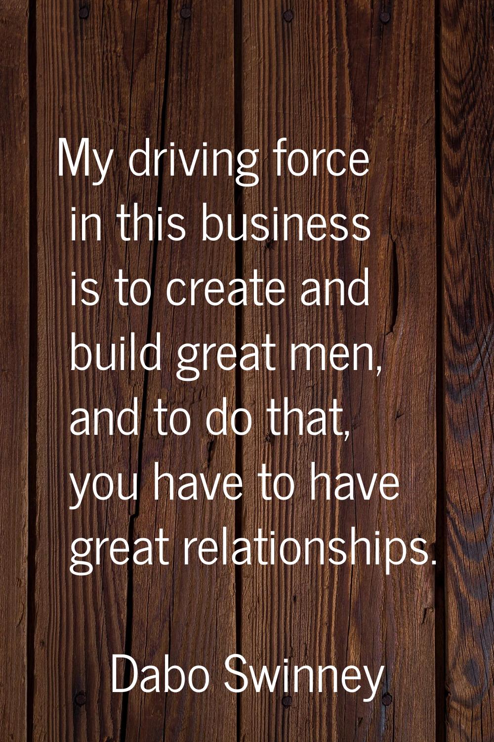 My driving force in this business is to create and build great men, and to do that, you have to hav