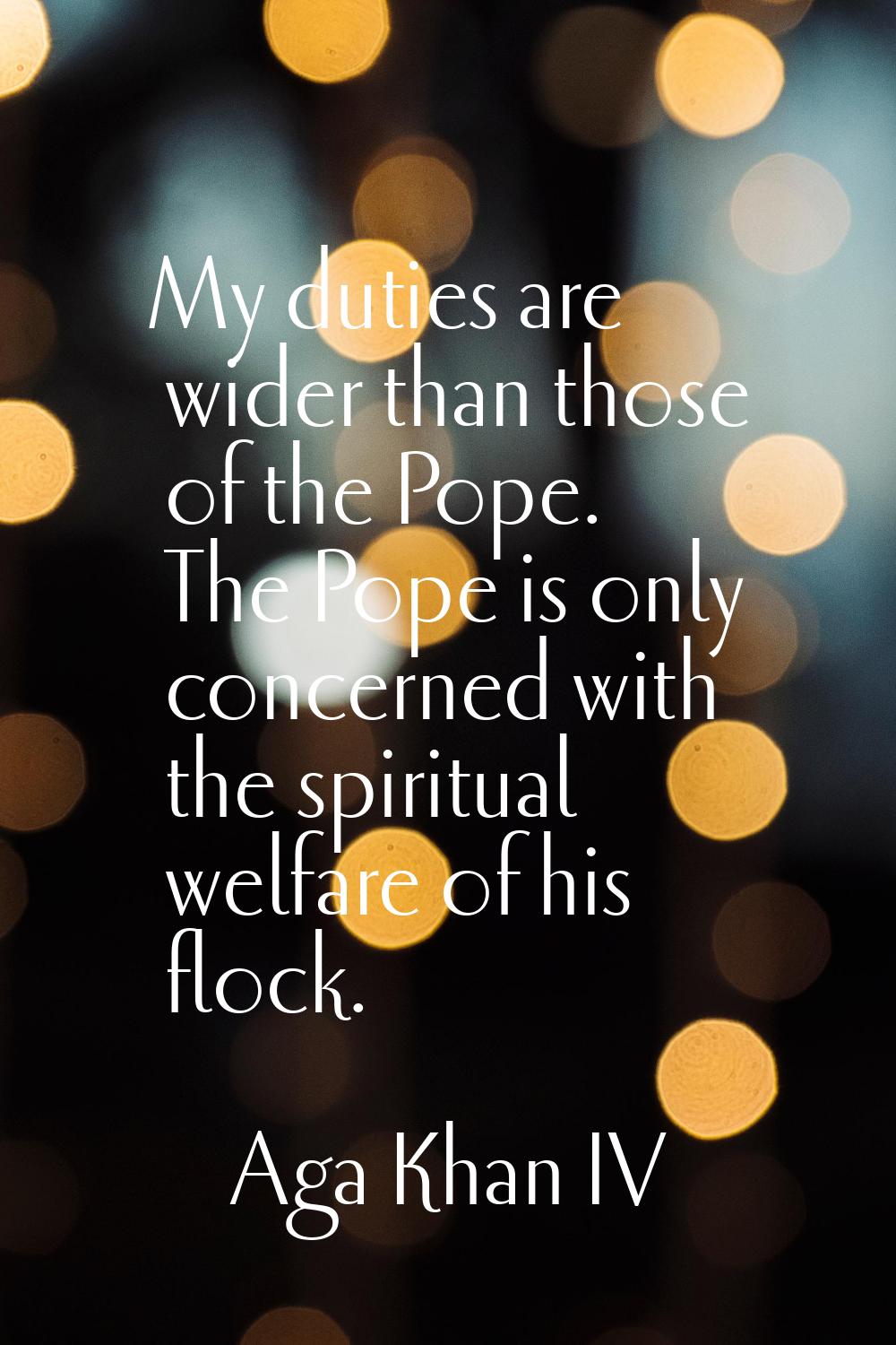 My duties are wider than those of the Pope. The Pope is only concerned with the spiritual welfare o