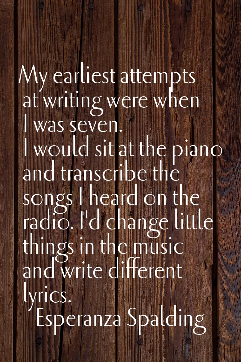 My earliest attempts at writing were when I was seven. I would sit at the piano and transcribe the 