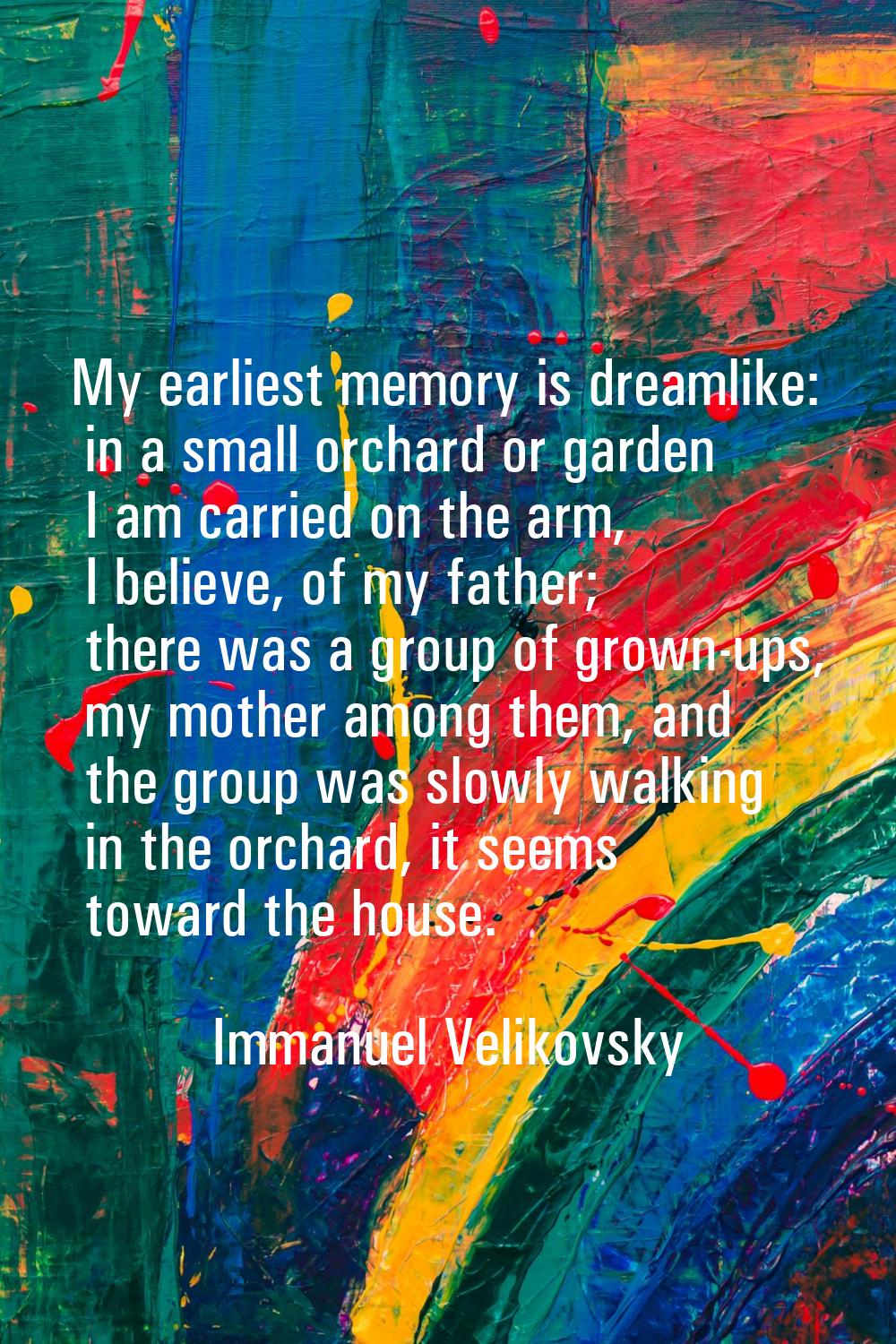 My earliest memory is dreamlike: in a small orchard or garden I am carried on the arm, I believe, o