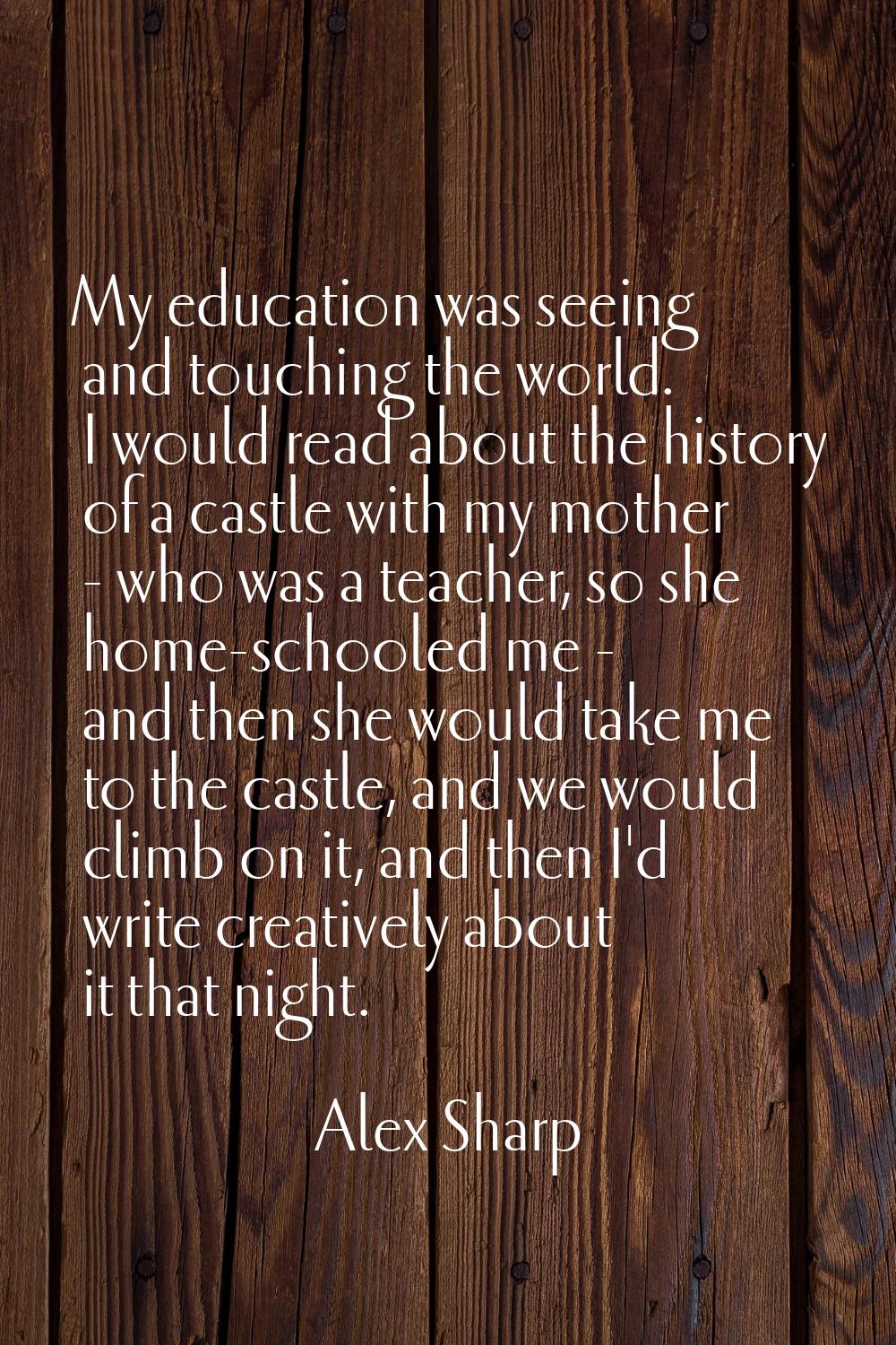 My education was seeing and touching the world. I would read about the history of a castle with my 