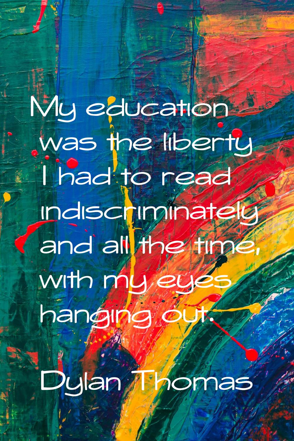 My education was the liberty I had to read indiscriminately and all the time, with my eyes hanging 