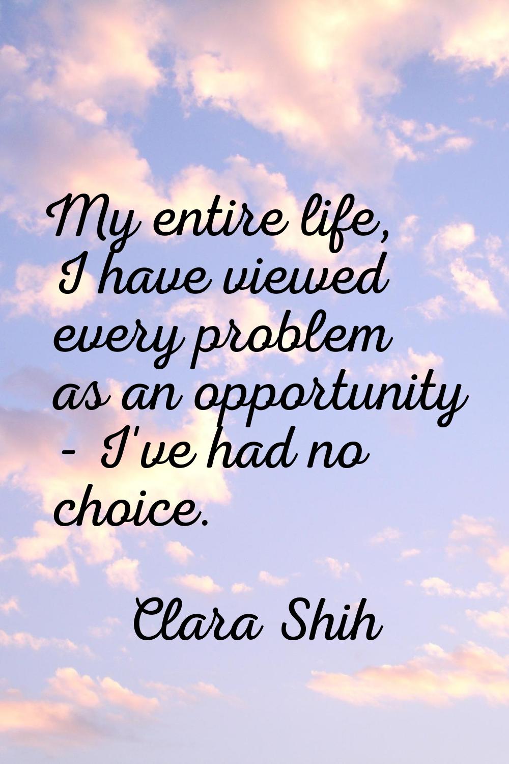 My entire life, I have viewed every problem as an opportunity - I've had no choice.