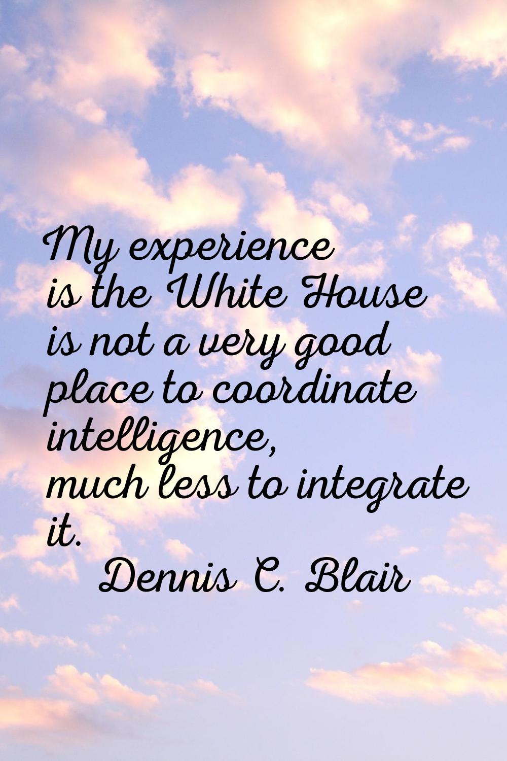My experience is the White House is not a very good place to coordinate intelligence, much less to 