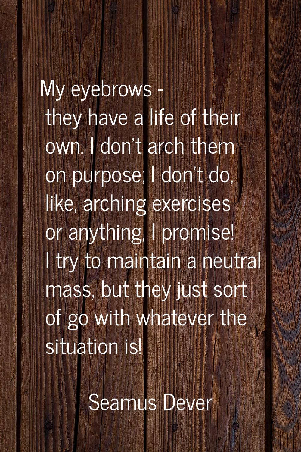 My eyebrows - they have a life of their own. I don't arch them on purpose; I don't do, like, archin