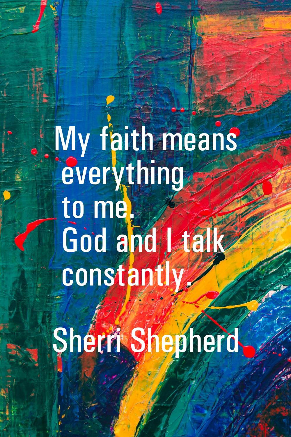 My faith means everything to me. God and I talk constantly.