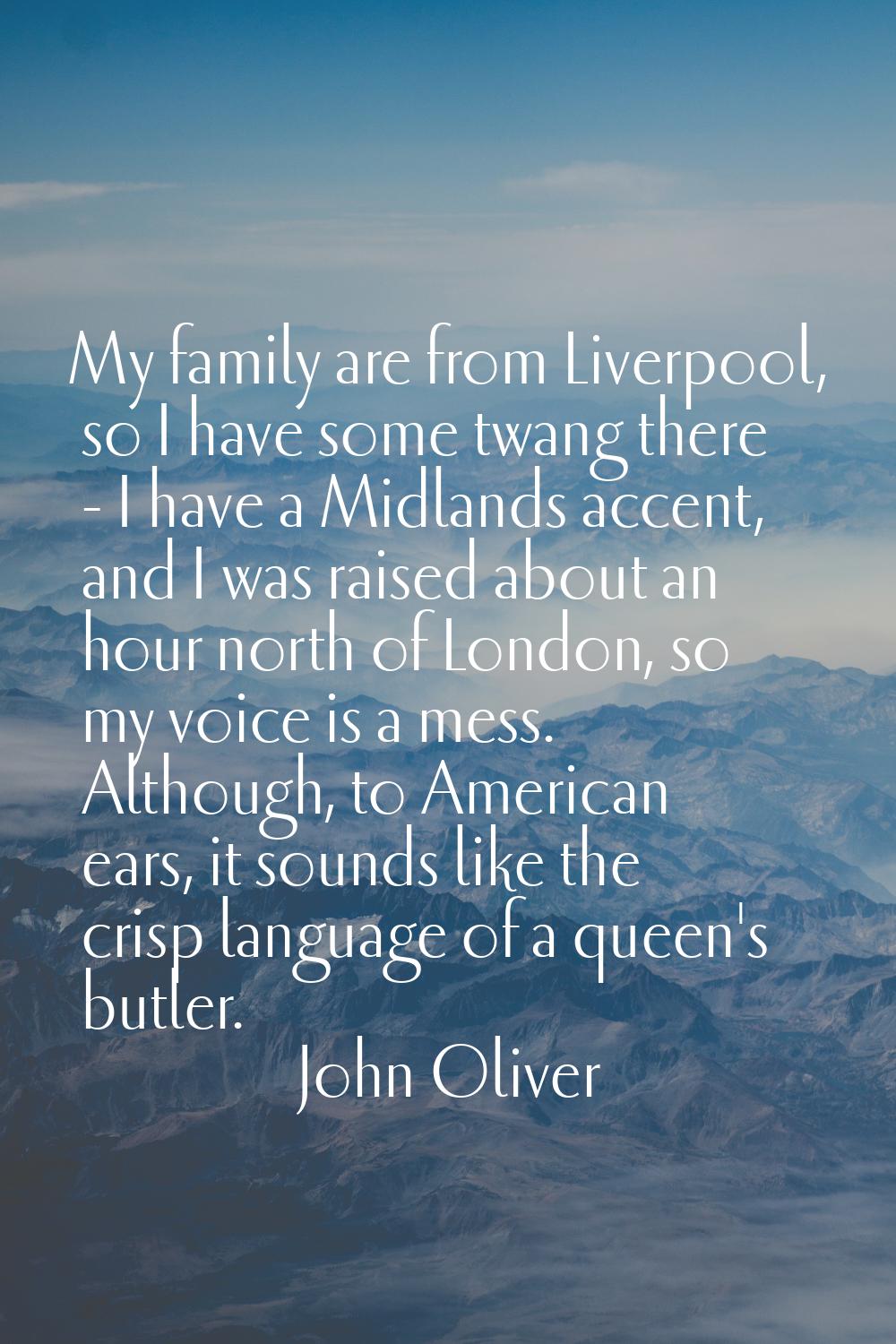 My family are from Liverpool, so I have some twang there - I have a Midlands accent, and I was rais