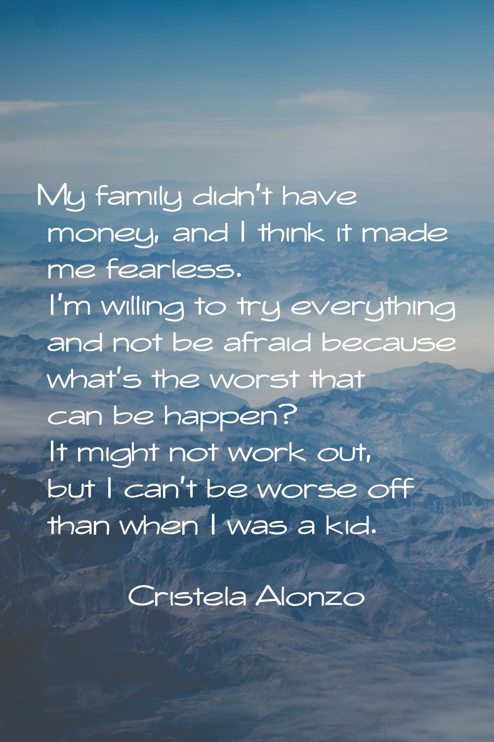 My family didn't have money, and I think it made me fearless. I'm willing to try everything and not