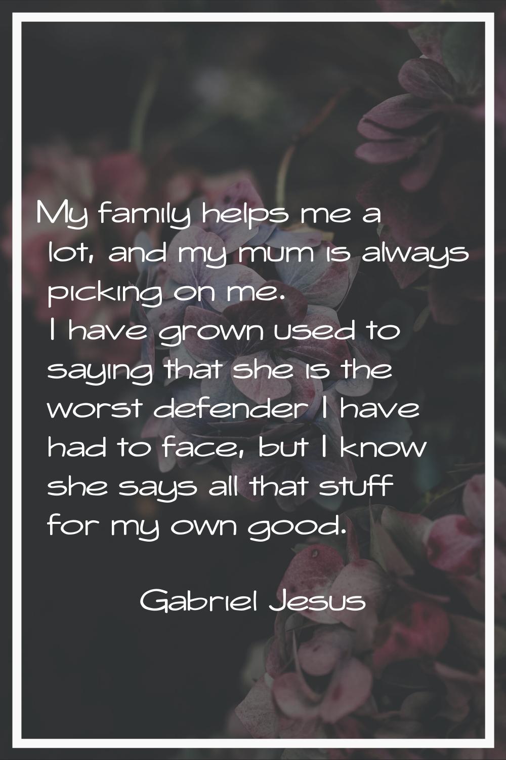 My family helps me a lot, and my mum is always picking on me. I have grown used to saying that she 