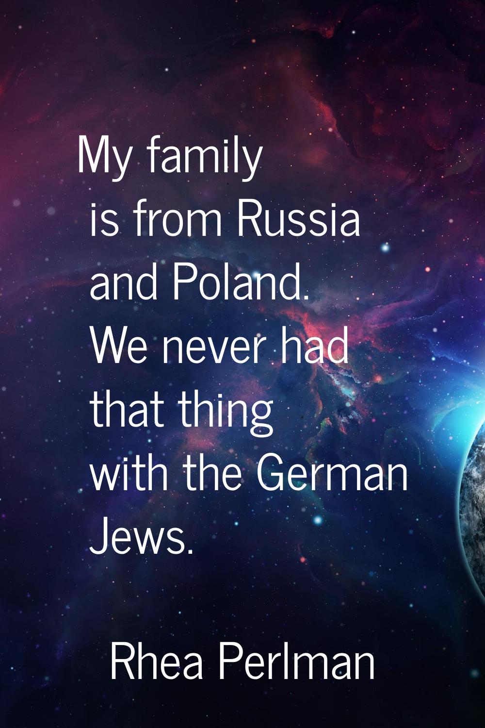 My family is from Russia and Poland. We never had that thing with the German Jews.