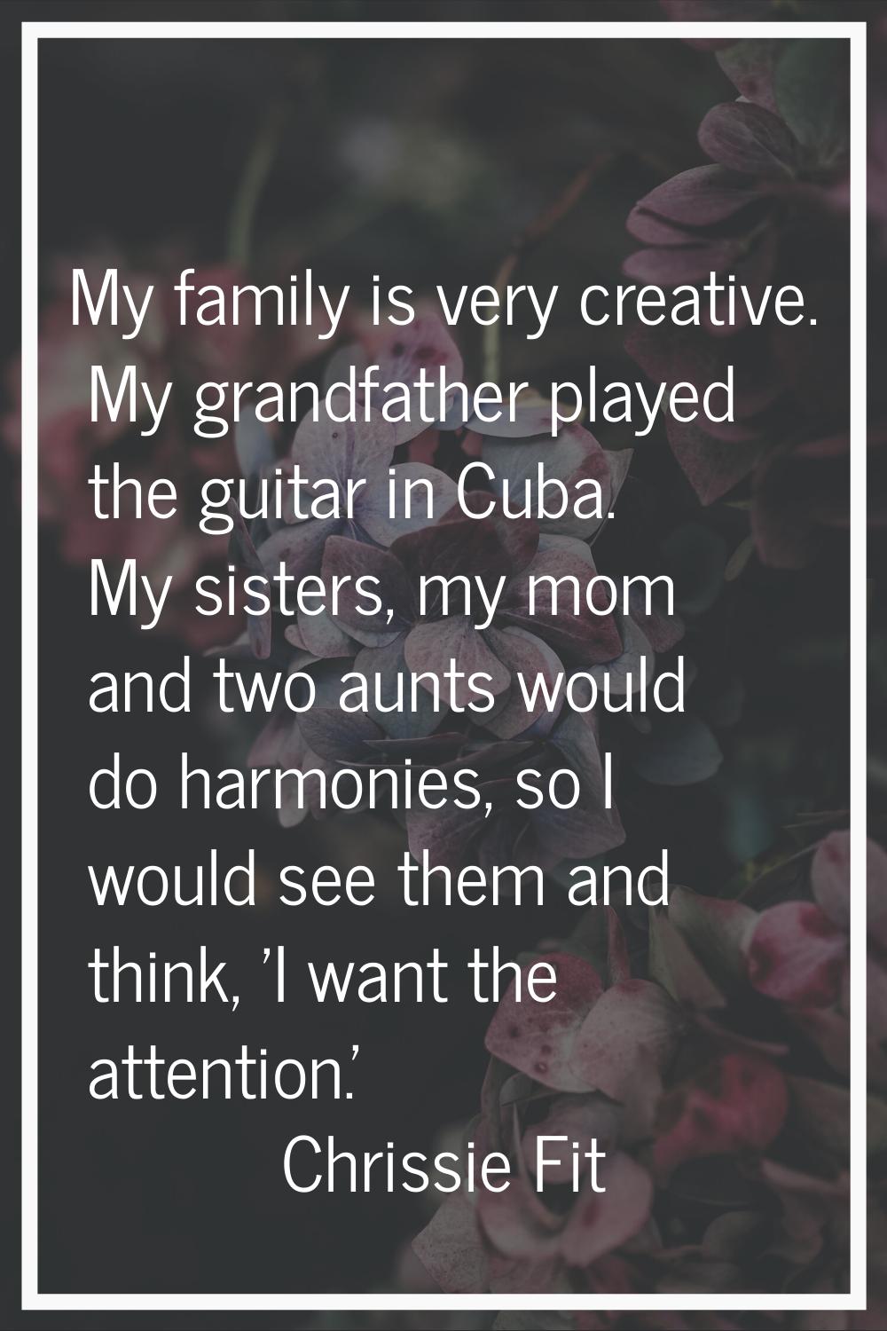 My family is very creative. My grandfather played the guitar in Cuba. My sisters, my mom and two au