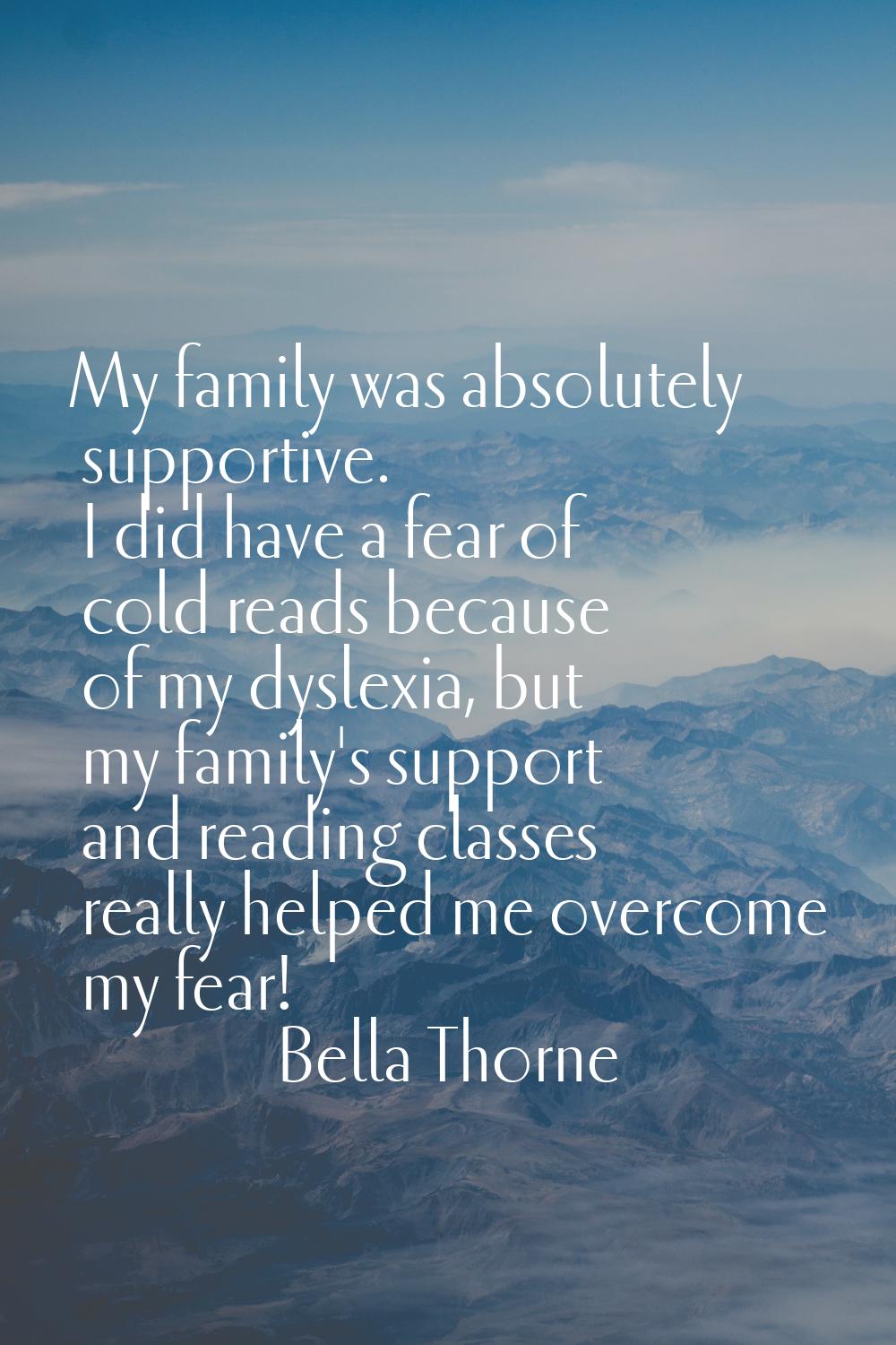 My family was absolutely supportive. I did have a fear of cold reads because of my dyslexia, but my