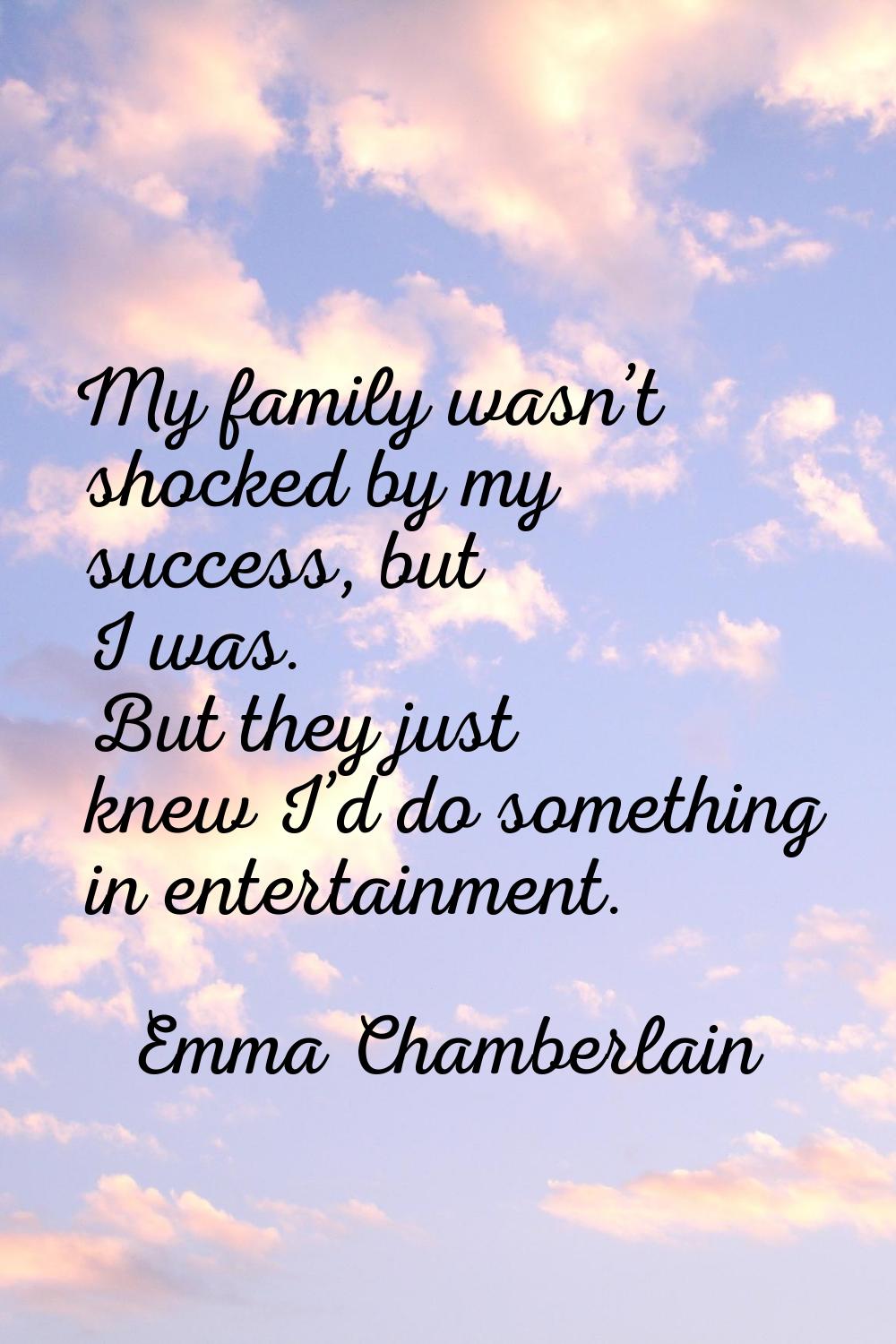 My family wasn’t shocked by my success, but I was. But they just knew I’d do something in entertain