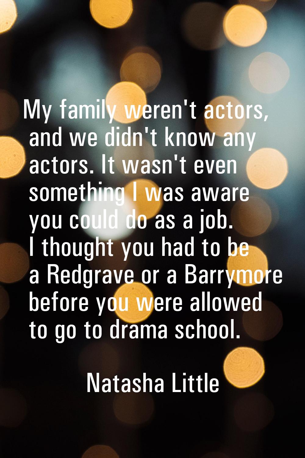 My family weren't actors, and we didn't know any actors. It wasn't even something I was aware you c