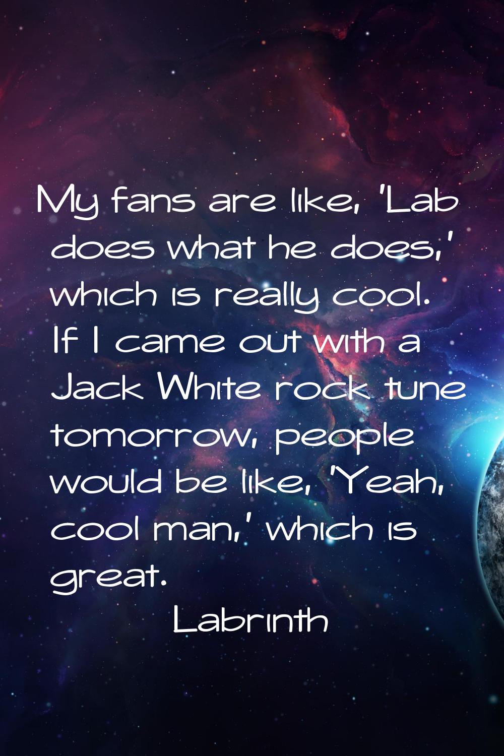 My fans are like, 'Lab does what he does,' which is really cool. If I came out with a Jack White ro