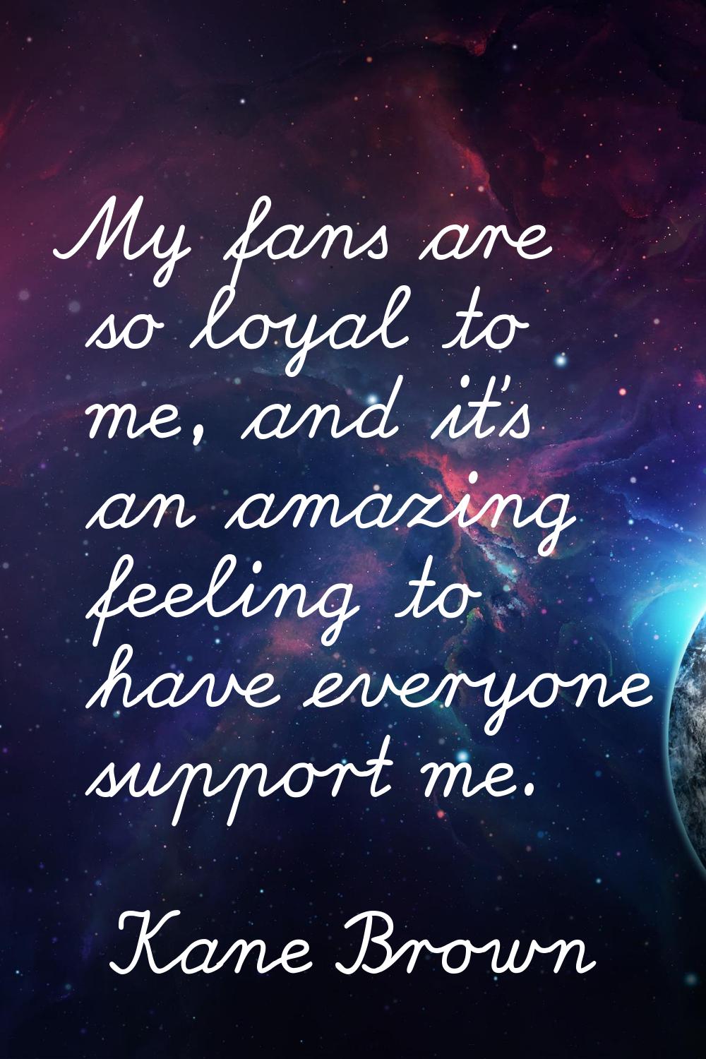 My fans are so loyal to me, and it's an amazing feeling to have everyone support me.