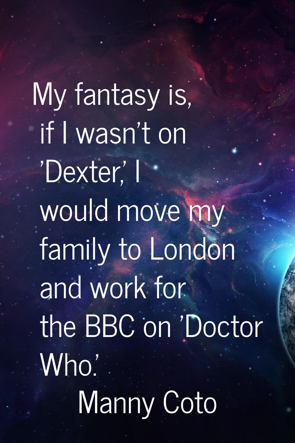 My fantasy is, if I wasn't on 'Dexter,' I would move my family to London and work for the BBC on 'D