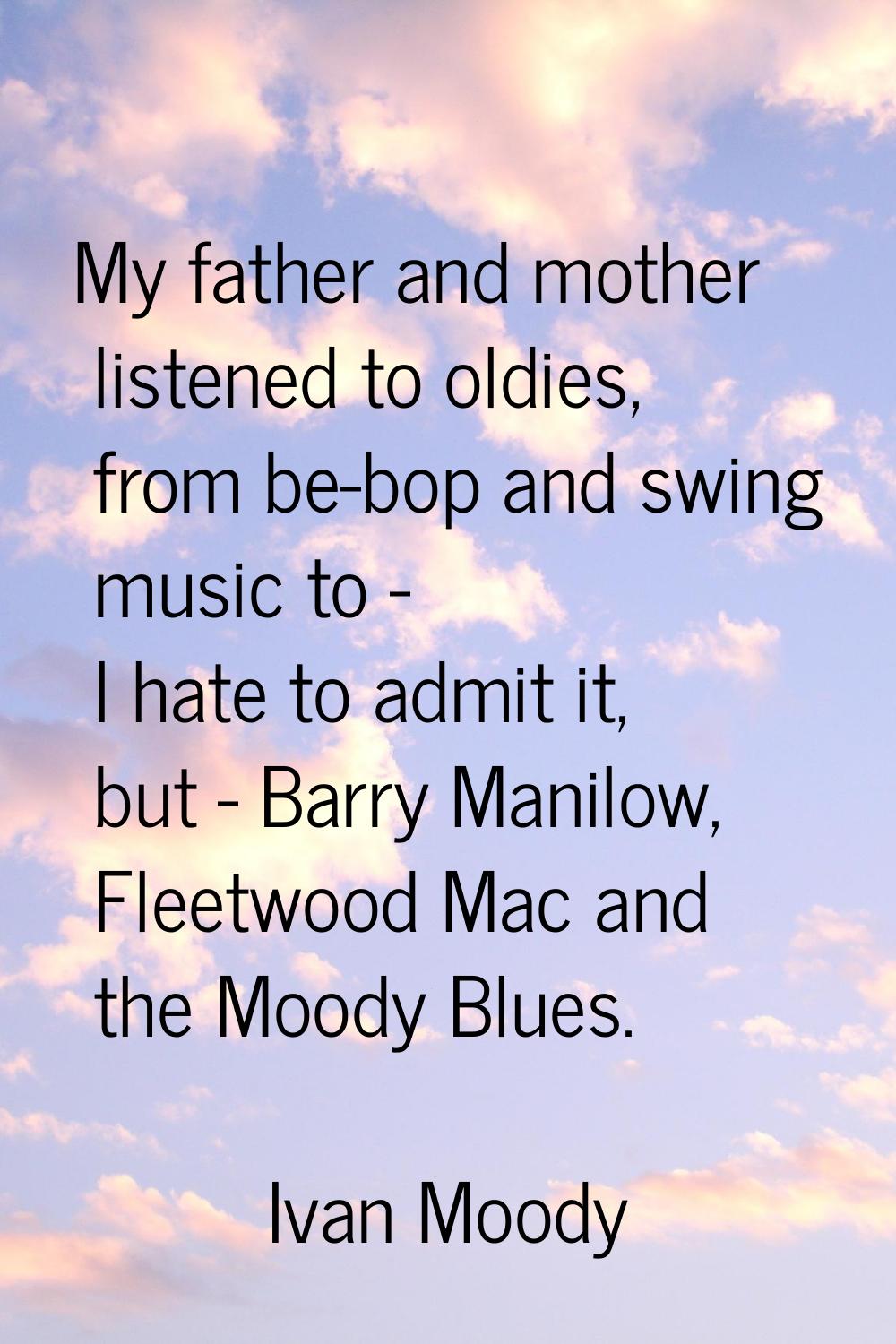 My father and mother listened to oldies, from be-bop and swing music to - I hate to admit it, but -