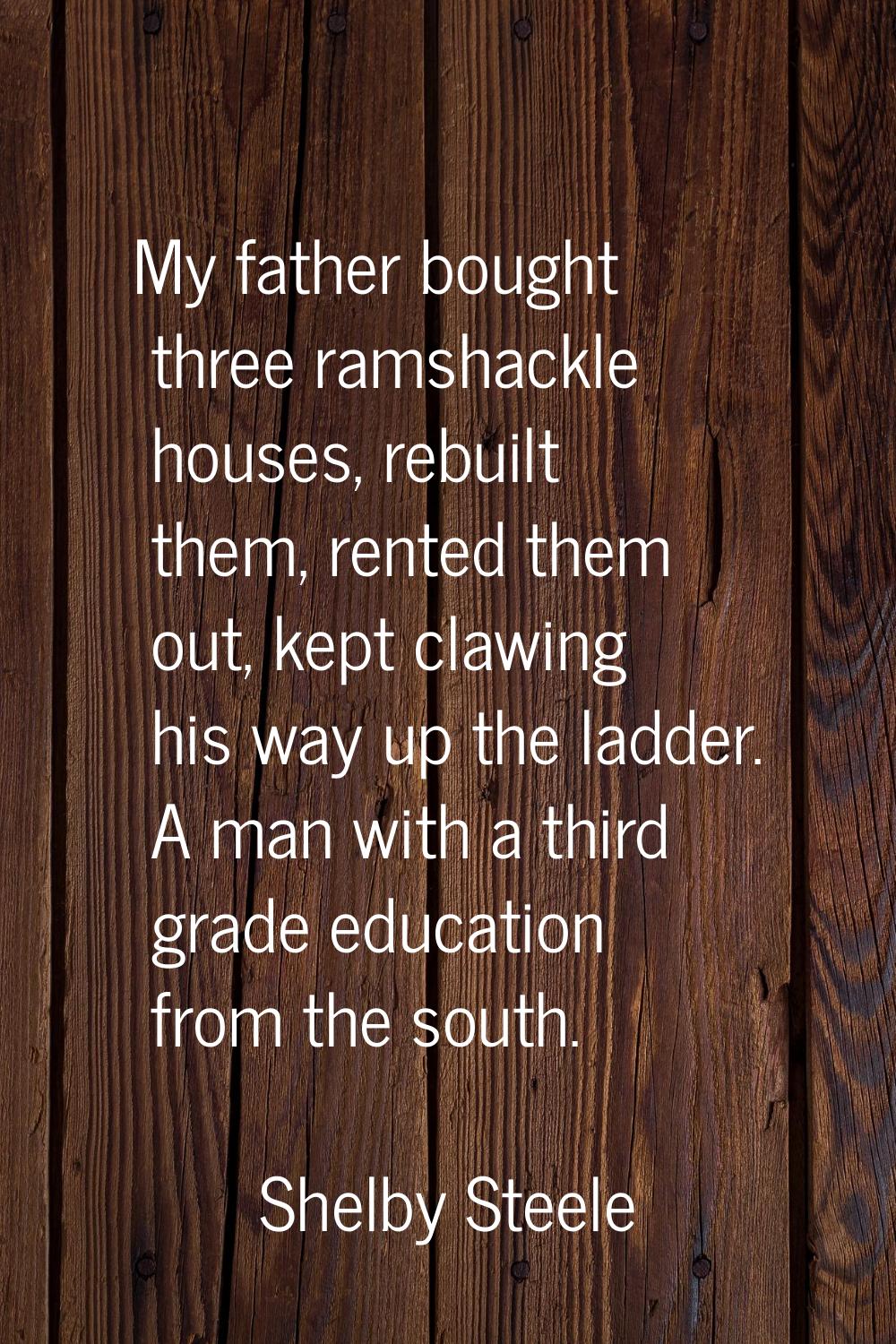 My father bought three ramshackle houses, rebuilt them, rented them out, kept clawing his way up th