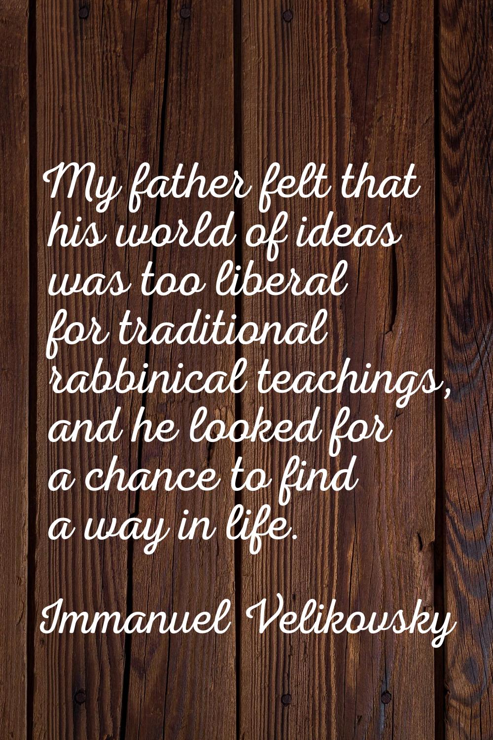 My father felt that his world of ideas was too liberal for traditional rabbinical teachings, and he