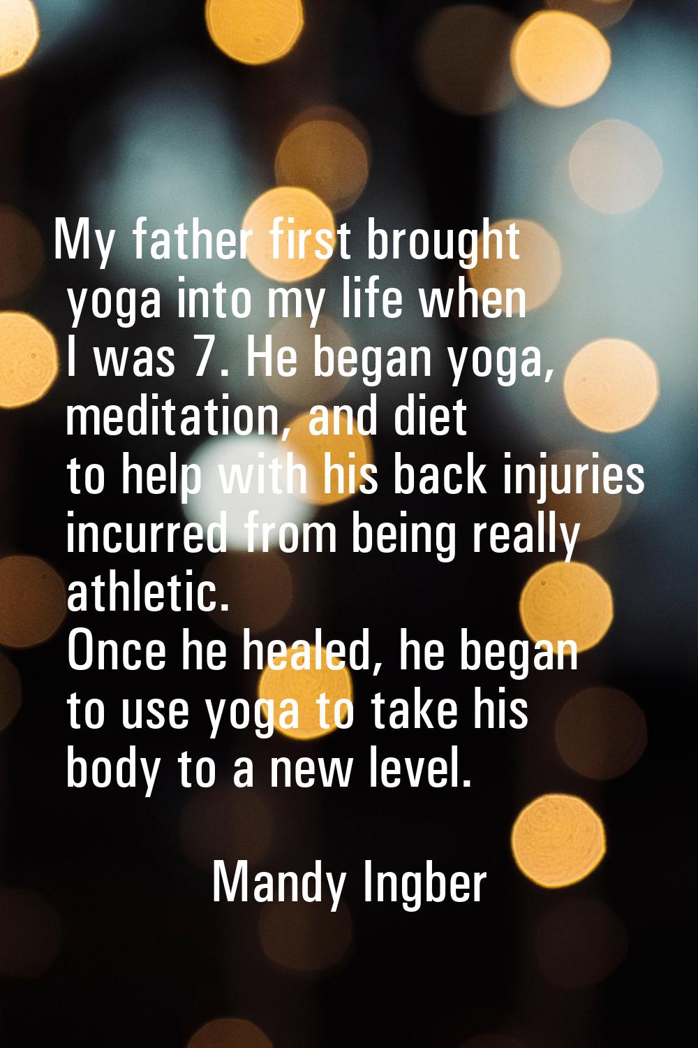 My father first brought yoga into my life when I was 7. He began yoga, meditation, and diet to help