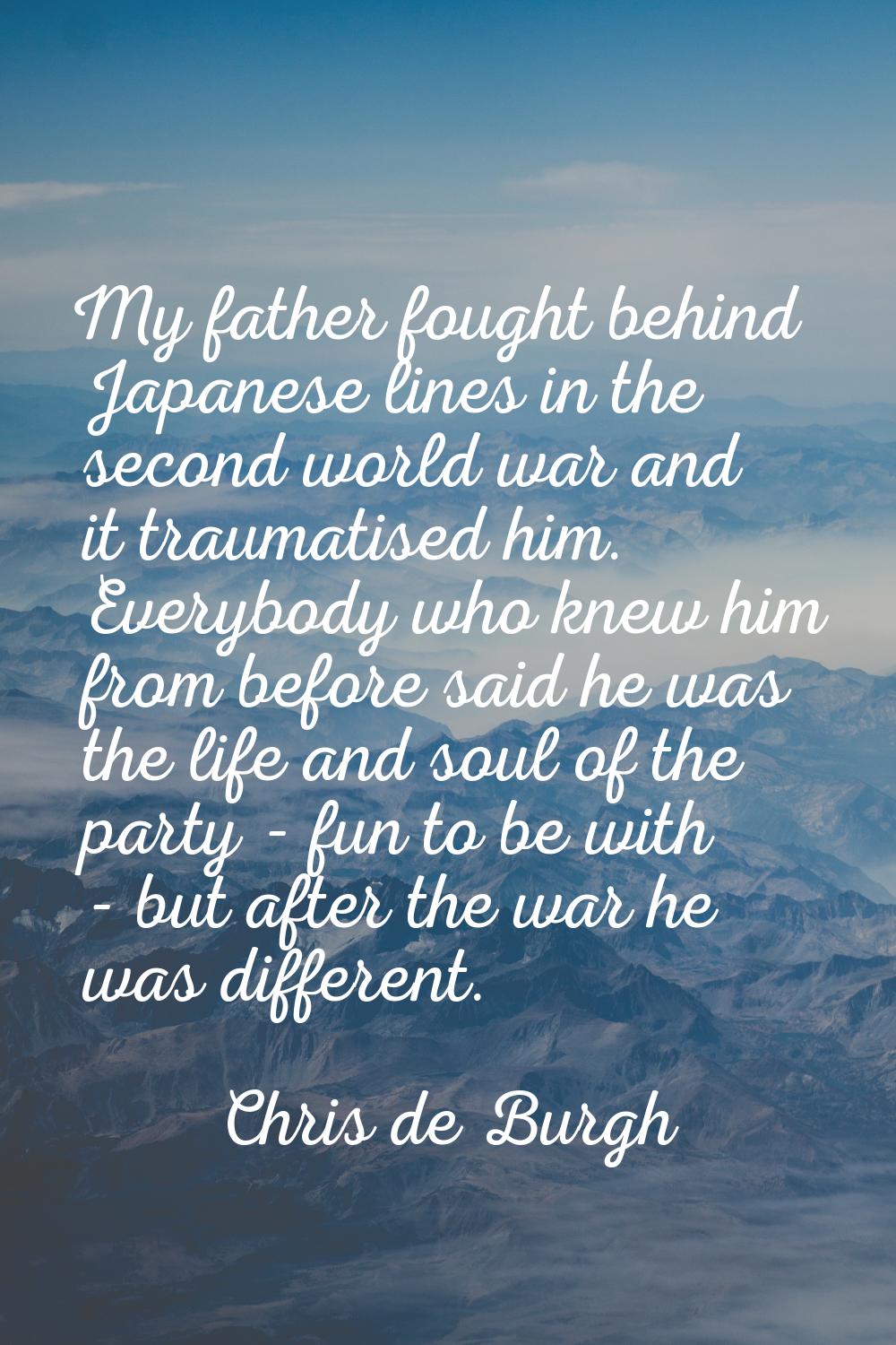 My father fought behind Japanese lines in the second world war and it traumatised him. Everybody wh
