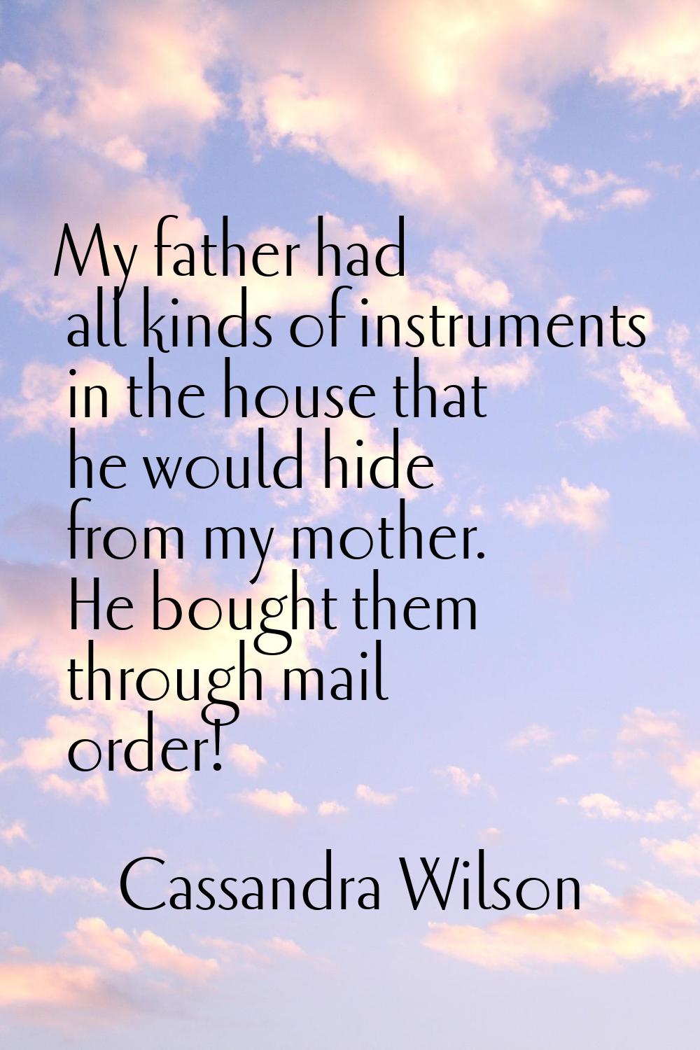 My father had all kinds of instruments in the house that he would hide from my mother. He bought th