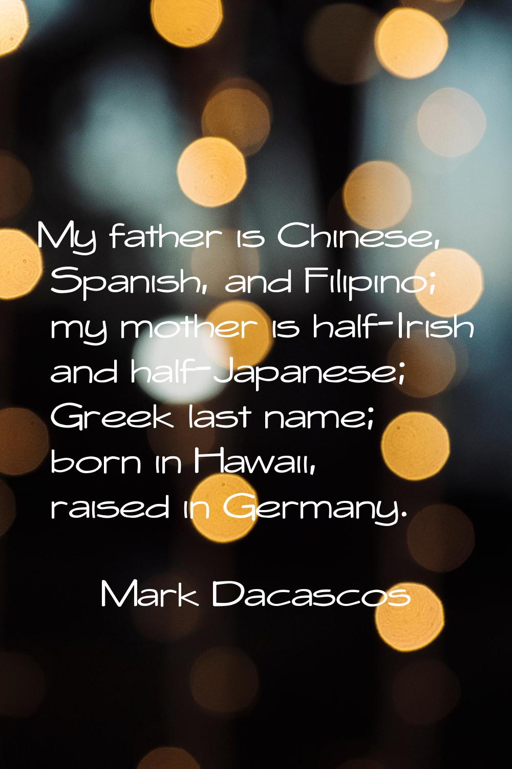 My father is Chinese, Spanish, and Filipino; my mother is half-Irish and half-Japanese; Greek last 