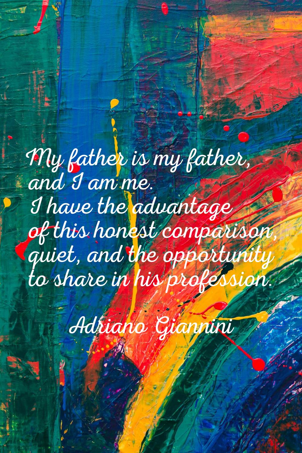My father is my father, and I am me. I have the advantage of this honest comparison, quiet, and the