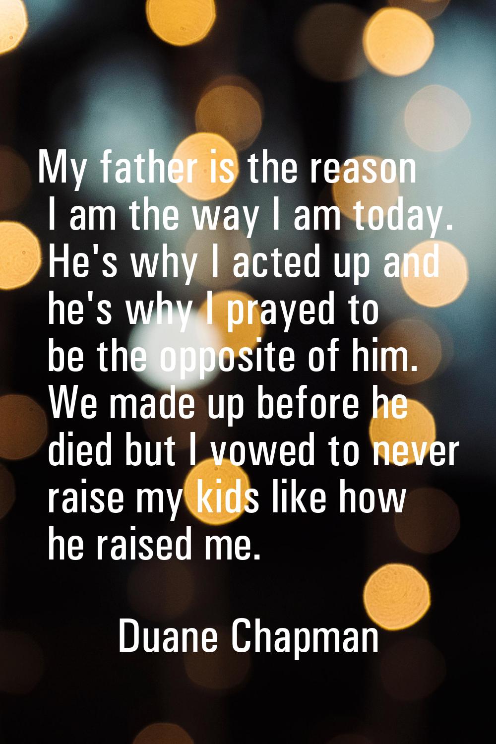 My father is the reason I am the way I am today. He's why I acted up and he's why I prayed to be th