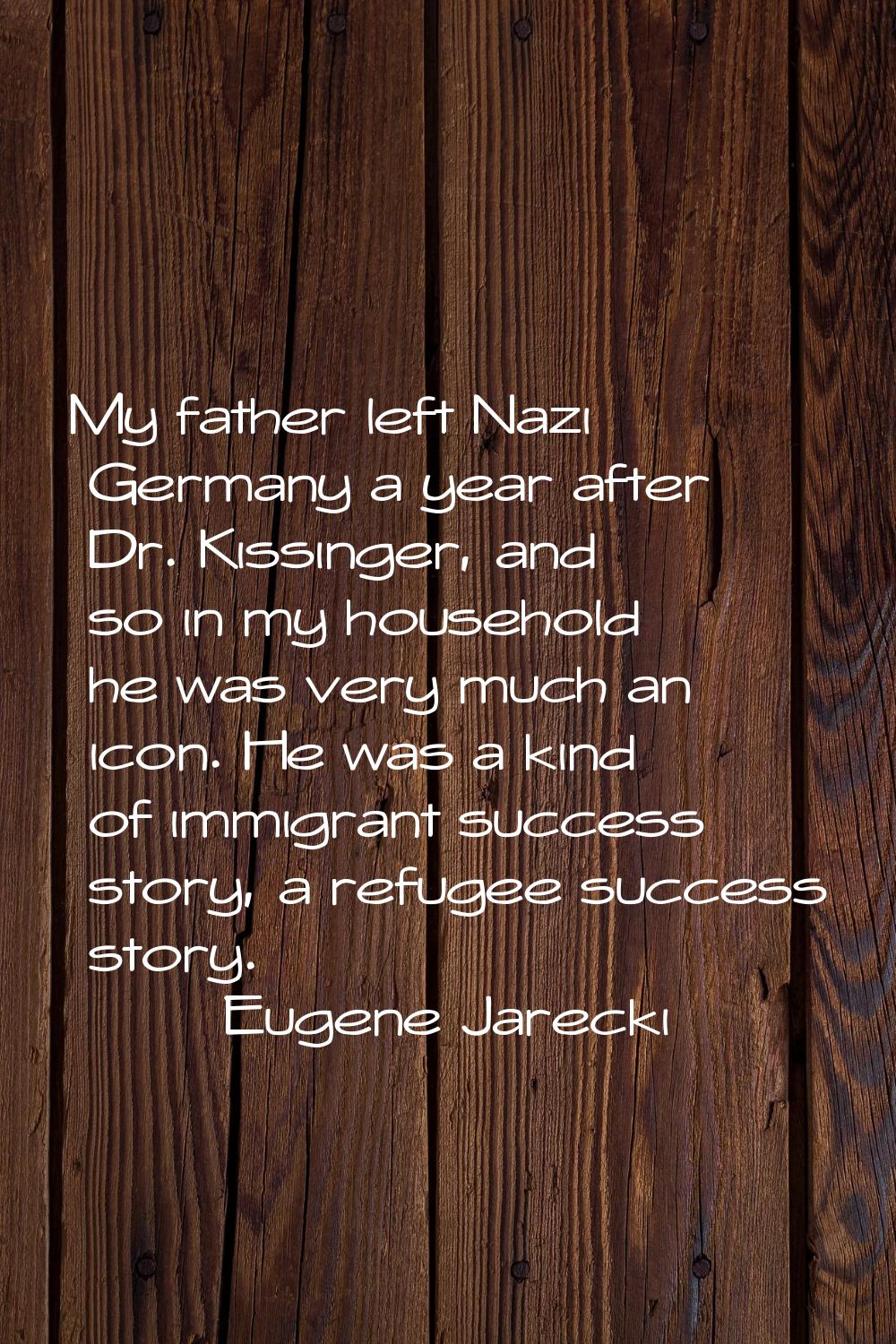 My father left Nazi Germany a year after Dr. Kissinger, and so in my household he was very much an 