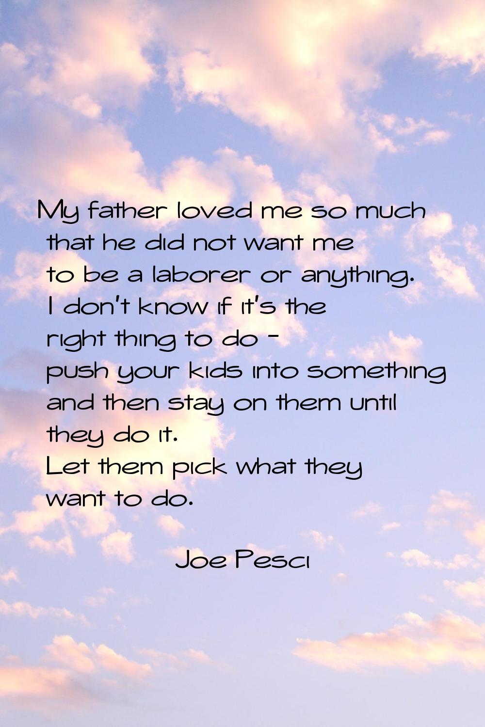 My father loved me so much that he did not want me to be a laborer or anything. I don't know if it'