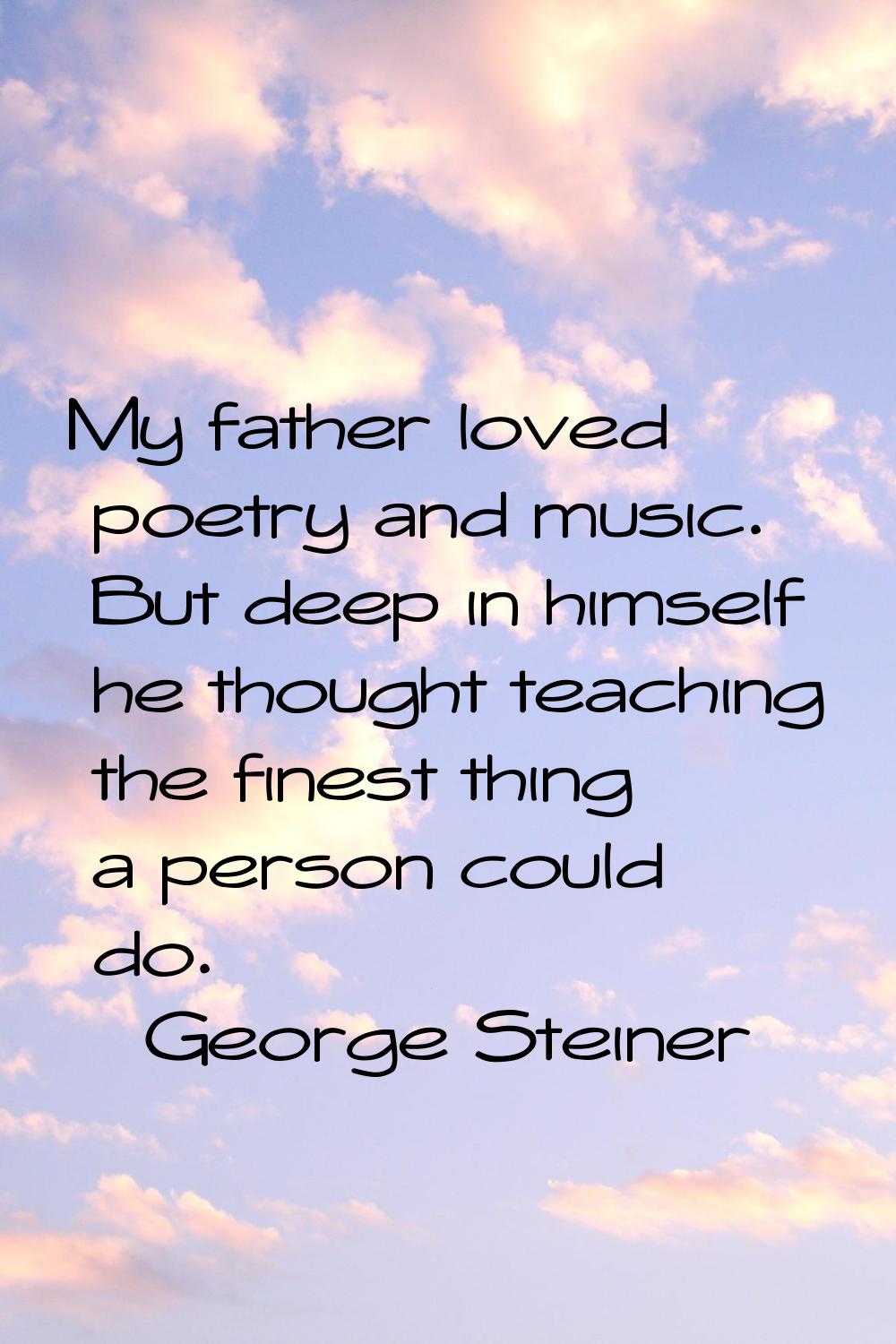 My father loved poetry and music. But deep in himself he thought teaching the finest thing a person