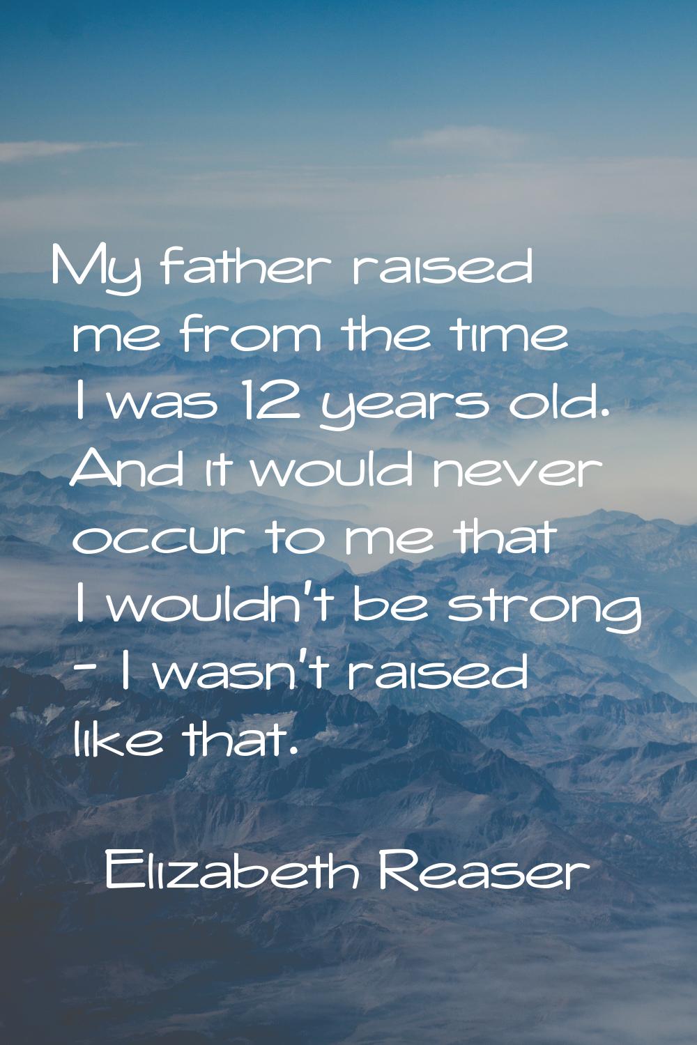 My father raised me from the time I was 12 years old. And it would never occur to me that I wouldn'