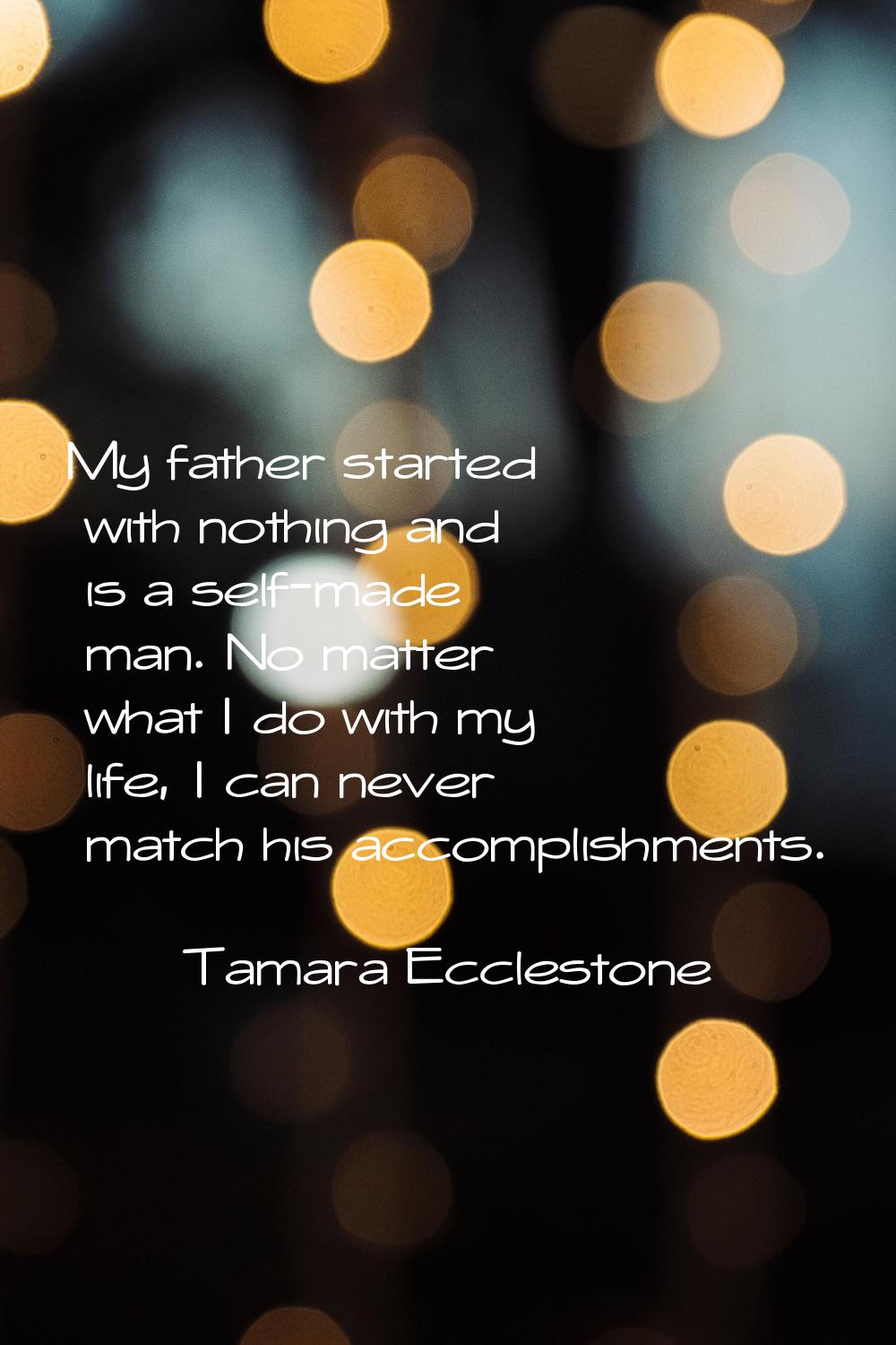 My father started with nothing and is a self-made man. No matter what I do with my life, I can neve