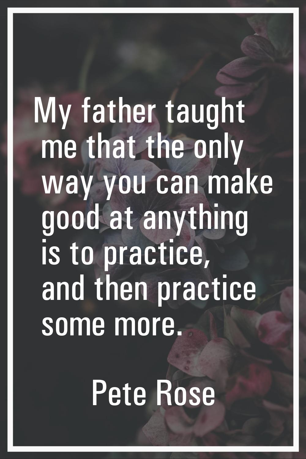 My father taught me that the only way you can make good at anything is to practice, and then practi