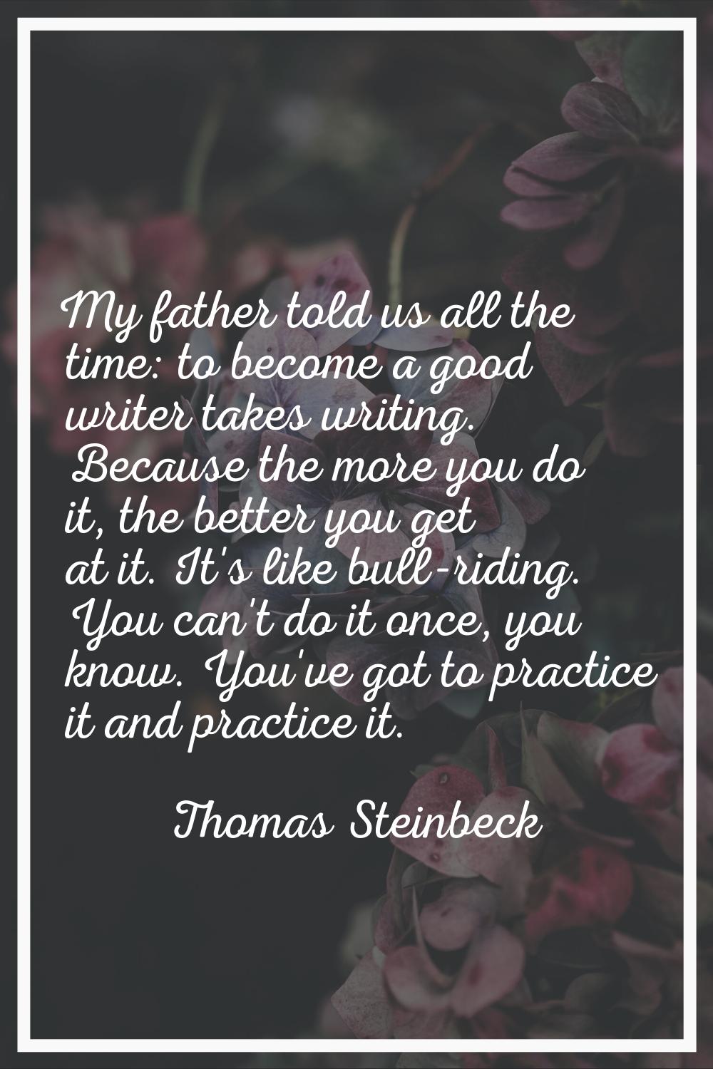 My father told us all the time: to become a good writer takes writing. Because the more you do it, 