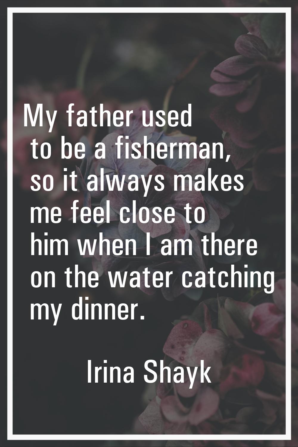 My father used to be a fisherman, so it always makes me feel close to him when I am there on the wa