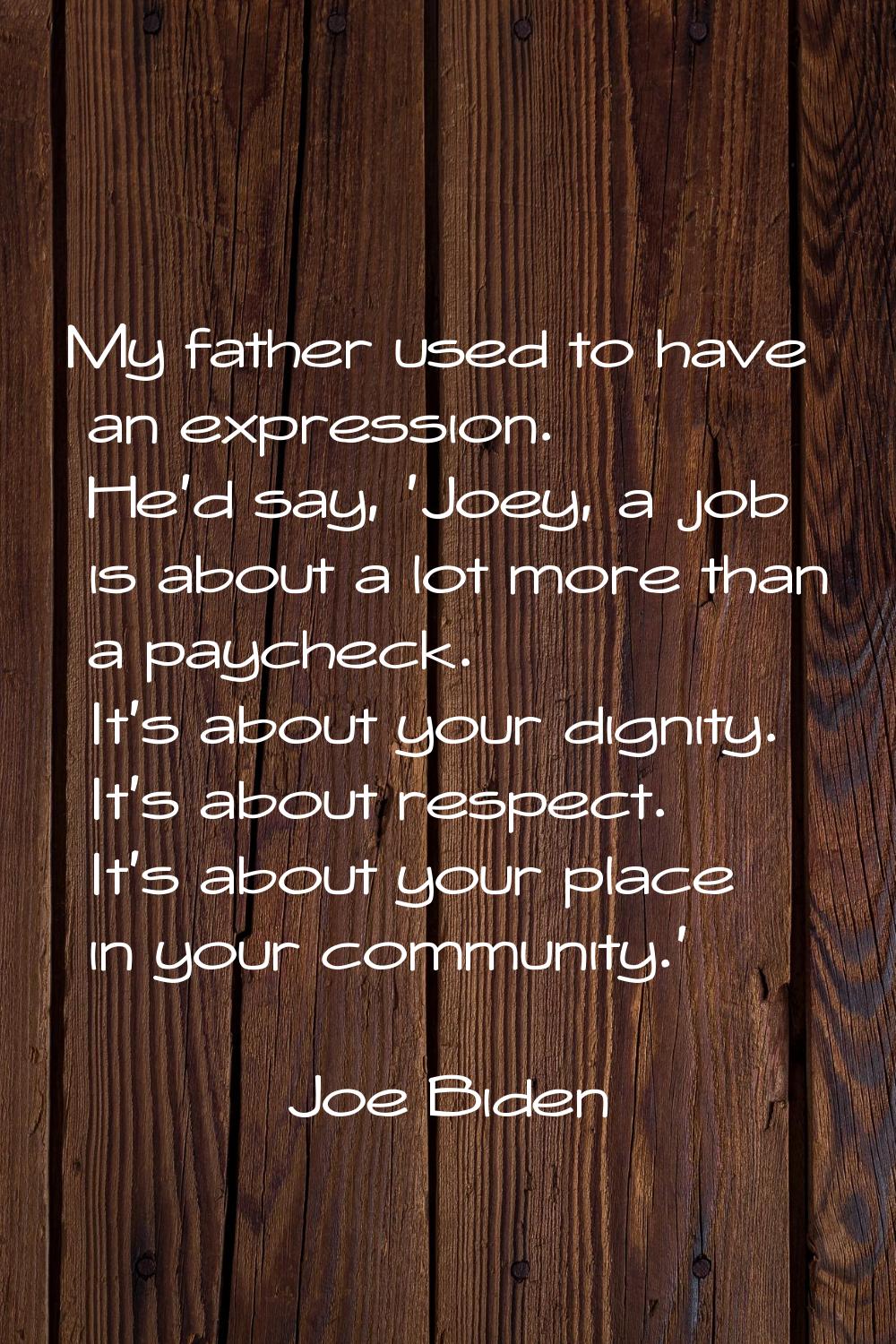 My father used to have an expression. He'd say, 'Joey, a job is about a lot more than a paycheck. I