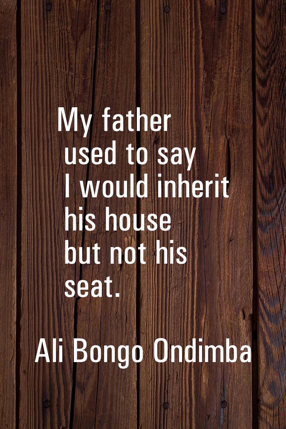 My father used to say I would inherit his house but not his seat.
