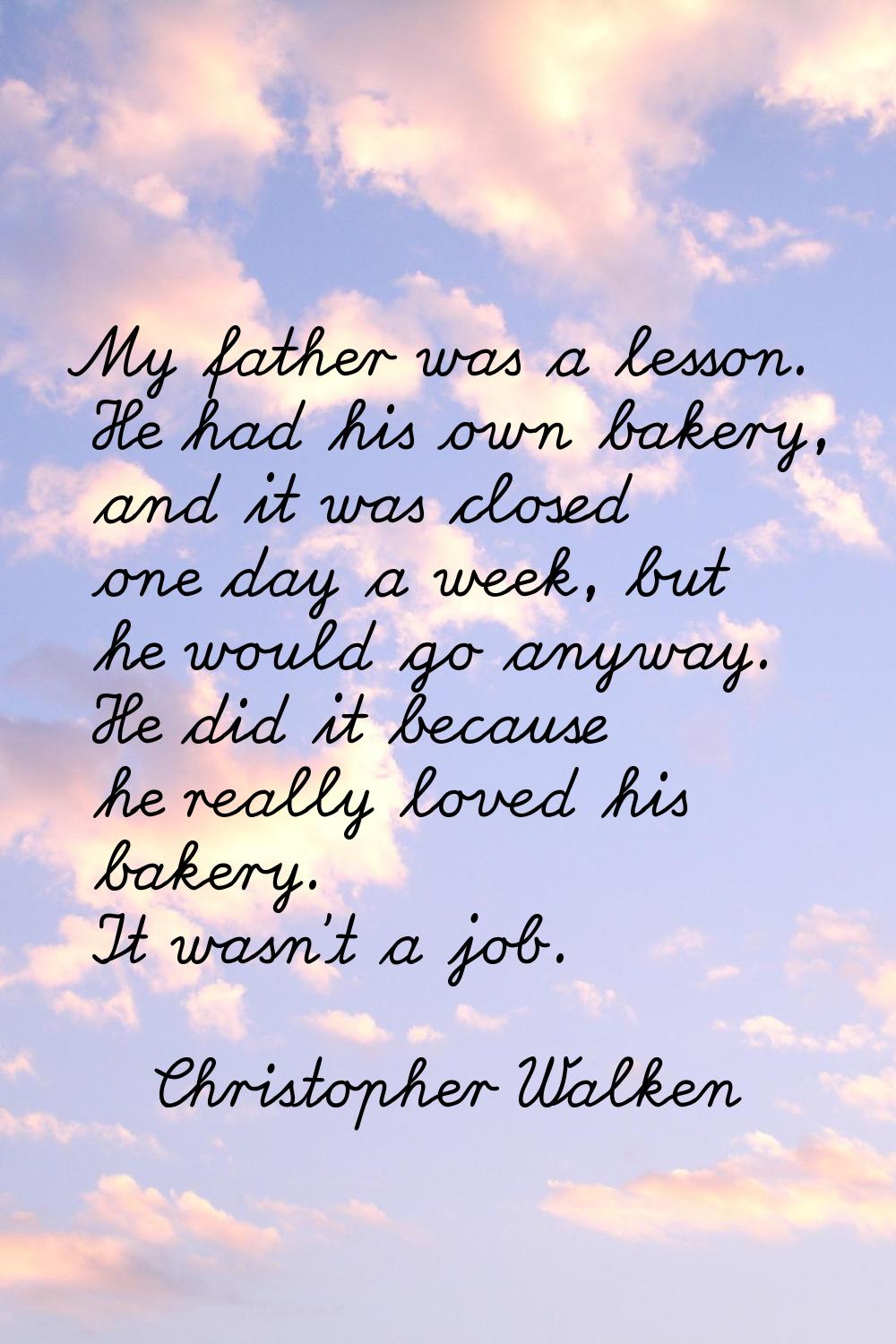 My father was a lesson. He had his own bakery, and it was closed one day a week, but he would go an
