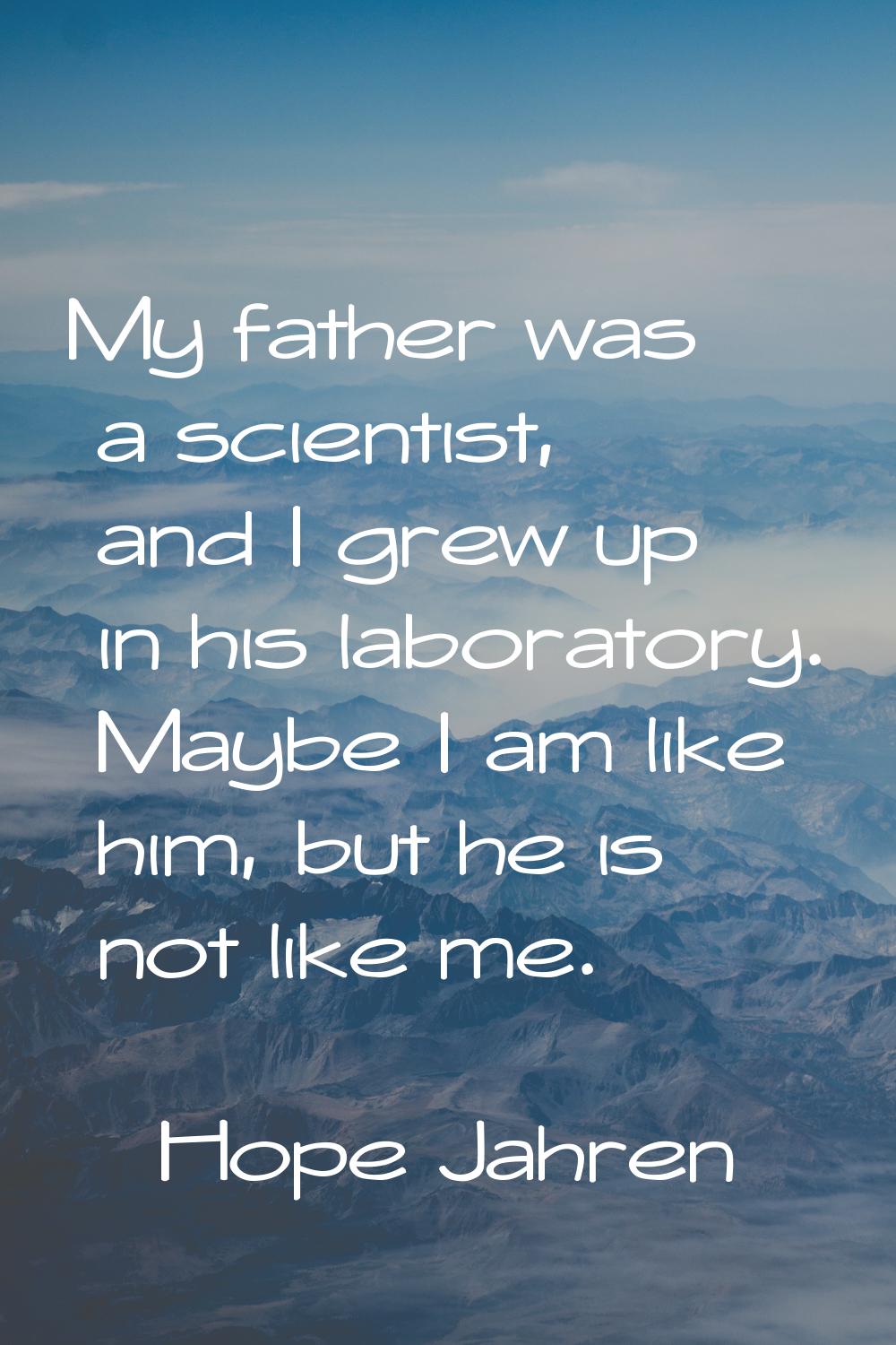 My father was a scientist, and I grew up in his laboratory. Maybe I am like him, but he is not like